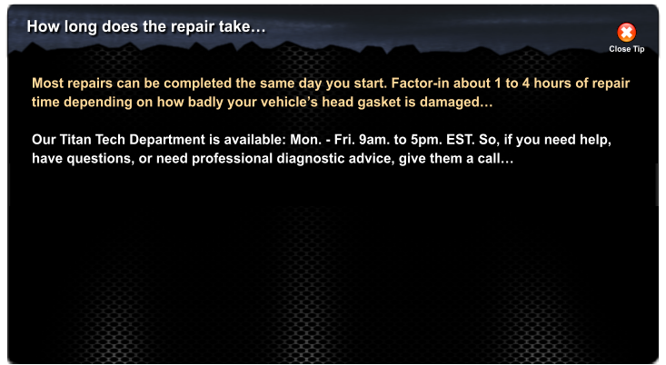 How long does the repair take� Close Tip Most repairs can be completed the same day you start. Factor-in about 1 to 4 hours of repair time depending on how badly your vehicle�s head gasket is damaged�  Our Titan Tech Department is available: Mon. - Fri. 9am. to 5pm. EST. So, if you need help, have questions, or need professional diagnostic advice, give them a call�