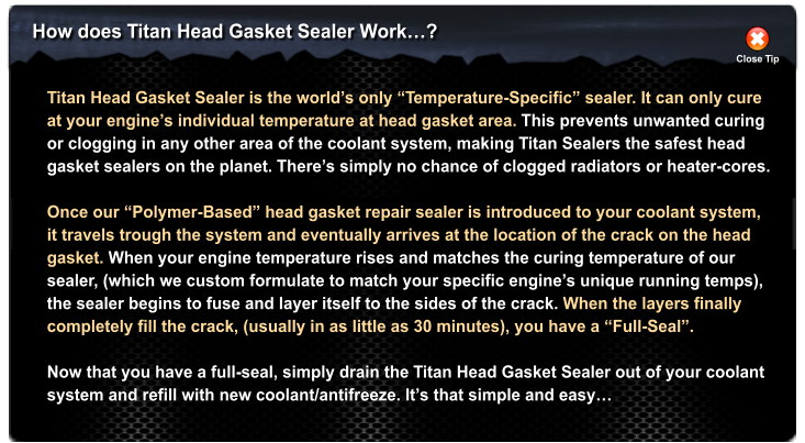 How does Titan Head Gasket Sealer Work�? Close Tip Titan Head Gasket Sealer is the world�s only �Temperature-Specific� sealer. It can only cure at your engine�s individual temperature at head gasket area. This prevents unwanted curing or clogging in any other area of the coolant system, making Titan Sealers the safest head  gasket sealers on the planet. There�s simply no chance of clogged radiators or heater-cores.  Once our �Polymer-Based� head gasket repair sealer is introduced to your coolant system, it travels trough the system and eventually arrives at the location of the crack on the head gasket. When your engine temperature rises and matches the curing temperature of our  sealer, (which we custom formulate to match your specific engine�s unique running temps),  the sealer begins to fuse and layer itself to the sides of the crack. When the layers finally  completely fill the crack, (usually in as little as 30 minutes), you have a �Full-Seal�.   Now that you have a full-seal, simply drain the Titan Head Gasket Sealer out of your coolant system and refill with new coolant/antifreeze. It�s that simple and easy�